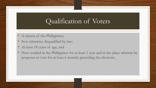 Qualification of Voters
• A citizen of the Philippines;
• Not otherwise disqualified by law;
• At least 18 years of age; and
• Have resided in the Philippines for at least 1 year and in the place wherein he
proposes to vote for at least 6 months preceding the elections.
 