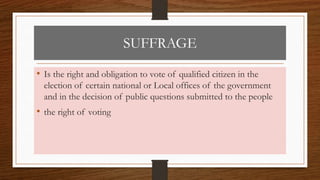 SUFFRAGE
• Is the right and obligation to vote of qualified citizen in the
election of certain national or Local offices of the government
and in the decision of public questions submitted to the people
• the right of voting
 