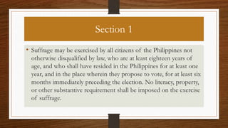 Section 1
• Suffrage may be exercised by all citizens of the Philippines not
otherwise disqualified by law, who are at least eighteen years of
age, and who shall have resided in the Philippines for at least one
year, and in the place wherein they propose to vote, for at least six
months immediately preceding the election. No literacy, property,
or other substantive requirement shall be imposed on the exercise
of suffrage.
 