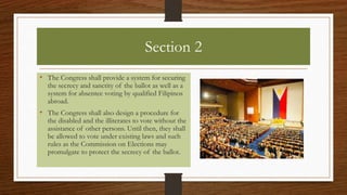 Section 2
• The Congress shall provide a system for securing
the secrecy and sanctity of the ballot as well as a
system for absentee voting by qualified Filipinos
abroad.
• The Congress shall also design a procedure for
the disabled and the illiterates to vote without the
assistance of other persons. Until then, they shall
be allowed to vote under existing laws and such
rules as the Commission on Elections may
promulgate to protect the secrecy of the ballot.
 