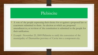 Plebiscite
• A vote of the people expressing their choice for or against a proposed law or
exactment submitted to them. An election at which any proposed
amendment to, or revision of the constitution is submitted to the people for
their ratification.
• Example : November 25, 2009 Plebiscite to ratify the conversion of the
municipality of Dasmariñas province of Cavite into a component city.
 