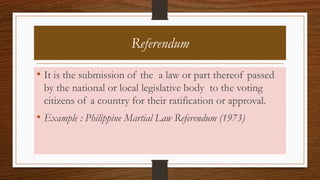 Referendum
• It is the submission of the a law or part thereof passed
by the national or local legislative body to the voting
citizens of a country for their ratification or approval.
• Example : Philippine Martial Law Referendum (1973)
 