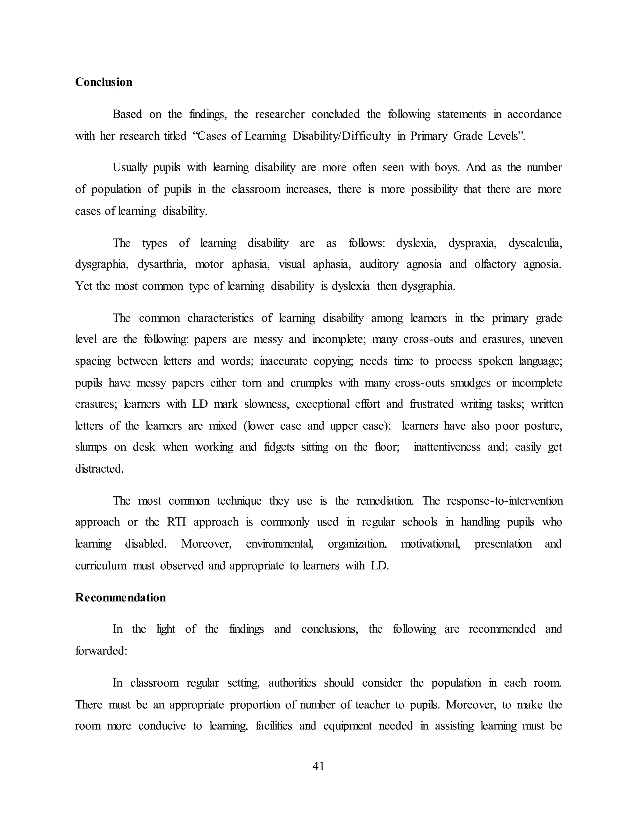 41
Conclusion
Based on the findings, the researcher concluded the following statements in accordance
with her research titled “Cases of Learning Disability/Difficulty in Primary Grade Levels”.
Usually pupils with learning disability are more often seen with boys. And as the number
of population of pupils in the classroom increases, there is more possibility that there are more
cases of learning disability.
The types of learning disability are as follows: dyslexia, dyspraxia, dyscalculia,
dysgraphia, dysarthria, motor aphasia, visual aphasia, auditory agnosia and olfactory agnosia.
Yet the most common type of learning disability is dyslexia then dysgraphia.
The common characteristics of learning disability among learners in the primary grade
level are the following: papers are messy and incomplete; many cross-outs and erasures, uneven
spacing between letters and words; inaccurate copying; needs time to process spoken language;
pupils have messy papers either torn and crumples with many cross-outs smudges or incomplete
erasures; learners with LD mark slowness, exceptional effort and frustrated writing tasks; written
letters of the learners are mixed (lower case and upper case); learners have also poor posture,
slumps on desk when working and fidgets sitting on the floor; inattentiveness and; easily get
distracted.
The most common technique they use is the remediation. The response-to-intervention
approach or the RTI approach is commonly used in regular schools in handling pupils who
learning disabled. Moreover, environmental, organization, motivational, presentation and
curriculum must observed and appropriate to learners with LD.
Recommendation
In the light of the findings and conclusions, the following are recommended and
forwarded:
In classroom regular setting, authorities should consider the population in each room.
There must be an appropriate proportion of number of teacher to pupils. Moreover, to make the
room more conducive to learning, facilities and equipment needed in assisting learning must be
 