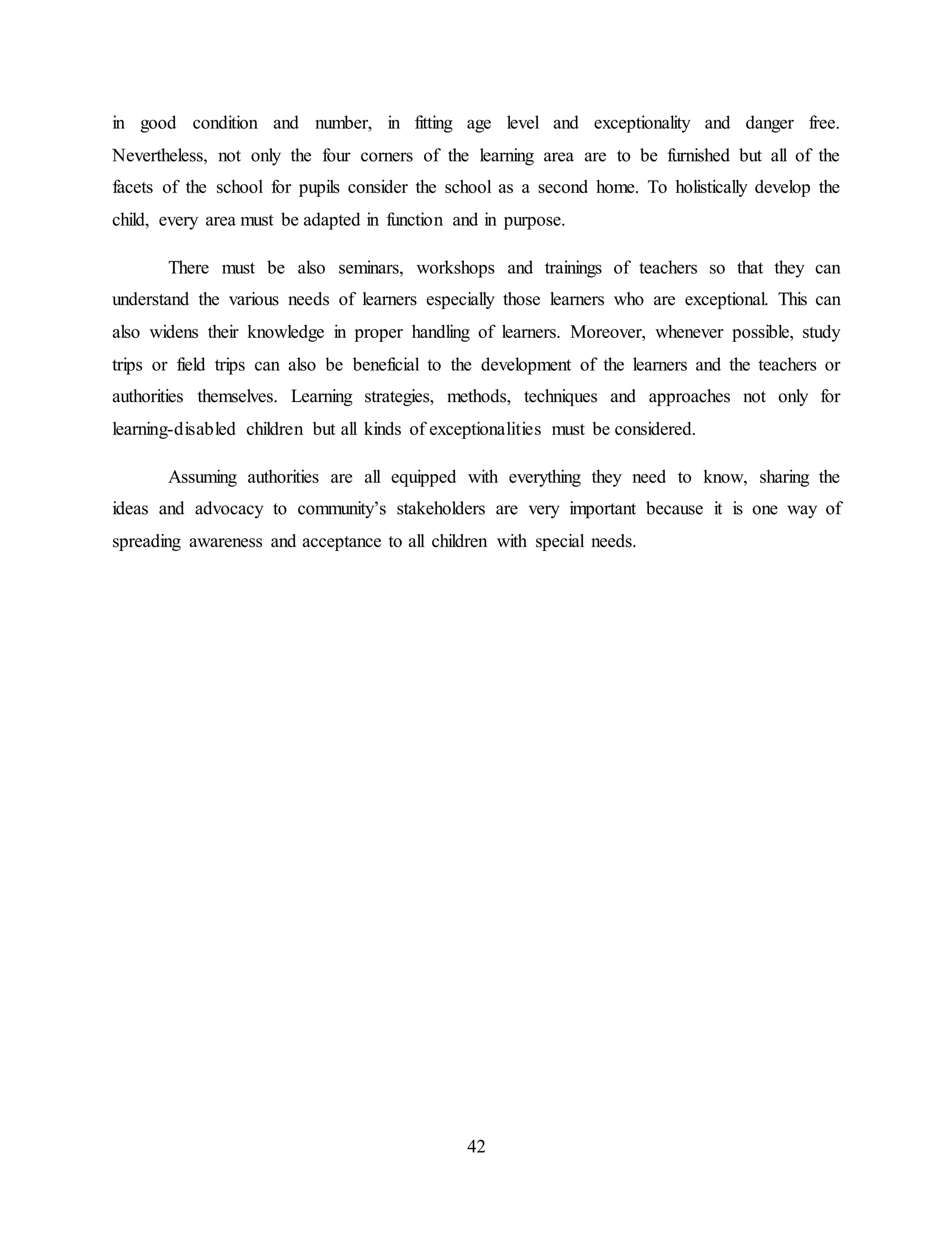 42
in good condition and number, in fitting age level and exceptionality and danger free.
Nevertheless, not only the four corners of the learning area are to be furnished but all of the
facets of the school for pupils consider the school as a second home. To holistically develop the
child, every area must be adapted in function and in purpose.
There must be also seminars, workshops and trainings of teachers so that they can
understand the various needs of learners especially those learners who are exceptional. This can
also widens their knowledge in proper handling of learners. Moreover, whenever possible, study
trips or field trips can also be beneficial to the development of the learners and the teachers or
authorities themselves. Learning strategies, methods, techniques and approaches not only for
learning-disabled children but all kinds of exceptionalities must be considered.
Assuming authorities are all equipped with everything they need to know, sharing the
ideas and advocacy to community’s stakeholders are very important because it is one way of
spreading awareness and acceptance to all children with special needs.
 