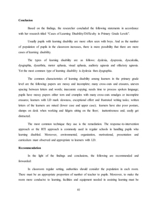 41
Conclusion
Based on the findings, the researcher concluded the following statements in accordance
with her research titled “Cases of Learning Disability/Difficulty in Primary Grade Levels”.
Usually pupils with learning disability are more often seen with boys. And as the number
of population of pupils in the classroom increases, there is more possibility that there are more
cases of learning disability.
The types of learning disability are as follows: dyslexia, dyspraxia, dyscalculia,
dysgraphia, dysarthria, motor aphasia, visual aphasia, auditory agnosia and olfactory agnosia.
Yet the most common type of learning disability is dyslexia then dysgraphia.
The common characteristics of learning disability among learners in the primary grade
level are the following: papers are messy and incomplete; many cross-outs and erasures, uneven
spacing between letters and words; inaccurate copying; needs time to process spoken language;
pupils have messy papers either torn and crumples with many cross-outs smudges or incomplete
erasures; learners with LD mark slowness, exceptional effort and frustrated writing tasks; written
letters of the learners are mixed (lower case and upper case); learners have also poor posture,
slumps on desk when working and fidgets sitting on the floor; inattentiveness and; easily get
distracted.
The most common technique they use is the remediation. The response-to-intervention
approach or the RTI approach is commonly used in regular schools in handling pupils who
learning disabled. Moreover, environmental, organization, motivational, presentation and
curriculum must observed and appropriate to learners with LD.
Recommendation
In the light of the findings and conclusions, the following are recommended and
forwarded:
In classroom regular setting, authorities should consider the population in each room.
There must be an appropriate proportion of number of teacher to pupils. Moreover, to make the
room more conducive to learning, facilities and equipment needed in assisting learning must be
 