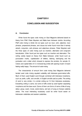 Faculty of Education and Teacher Training IAIN STS JAMBI
CHAPTER V
CONCLUSION AND SUGGESTION
A. Conclusion
Writer found the types code mixing on Gaul Magazine delivered based on
theory from Pfaff, Pieter Muysken and Made Iwan Indrawan Jendra. According
Pfaff code mixing is divide into six types such as noun, verb, adjective, noun
phrases, prepesional phrases, and clouse but writer found more than it namely
adverb, conjuction, verb phrases and adjectives phrases. Pieter Muysken said
the three types of code mixing such as insertion, alternation and congruent
lexicalization. Witer found just two types such as insertion and alternation. The
writing variety based on theory from Made Indrawan, writer found such as
punctuation marks, capitalization of lettters, italizing, bold-typing and the
puntuation and a letter which showed to express the emotion, for xample :D.
Colons and capital letter of ‘d’, It showed big smille with opening mouth. It meant
feeling really happy. The amount of code mixing
The characteristic of amount form code mixing Gaul Magazine delivered
tended used code mixing equated suitability with Indonesia grammatical affix.
Much of them used English word through combined with Indonesia morpheme,
such as prefix, suffix, and simulfix, in English simulfix said as prefix. The writing
of word is very similar, it is similar writing as if it from Indonesia vocabulary.
Everything writing is same, but some of affix wrote by used hyphen separating
morpheme and the base word. Some of them are forms of name of title of song,
debut, group, event, movie, serial drama, and lyric of song on Korean celebrity
artists. The most interesting vocabulary could be writer found easier on
Indonesian celebrities and western celebrities.
 