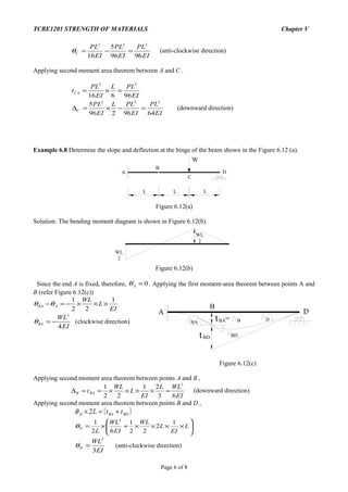 A D
BA
BD
tBA B=
tBD
D
B
TCBE1201 STRENGTH OF MATERIALS Chapter V
EI
PL
EI
PL
EI
PL
C
9696
5
16
222
=−=θ (anti-clockwise direction)
Applying second moment area theorem between A and C .
EI
PLL
EI
PL
tCA
96616
32
=×=
EI
PL
EI
PLL
EI
PL
C
6496296
5 332
=−×=∆ (downward direction)
Example 6.8 Determine the slope and deflection at the hinge of the beam shown in the Figure 6.12 (a).
L
B
A
W
C
D
L L
Figure 6.12(a)
Solution: The bending moment diagram is shown in Figure 6.12(b).
WL
2
WL
2
Figure 6.12(b)
Since the end A is fixed, therefore, 0=Aθ . Applying the first moment-area theorem between points A and
B (refer Figure 6.12(c))
EI
L
WL
ABA
1
22
1
×××−=−θθ
EI
WL
BA
4
2
−=θ (clockwise direction)
Figure 6.12(c)
Applying second moment area theorem between points A and B ,
EI
WLL
EI
L
WL
tBAB
63
21
22
1 3
=××××==∆ (downward direction)
Applying second moment area theorem between points B and D ,
( )BDBAD ttL +=× 2θ






××××+×= L
EI
L
WL
EI
WL
L
D
1
2
22
1
62
1 3
θ
EI
WL
D
3
2
=θ (anti-clockwise direction)
Page 6 of 8
 
