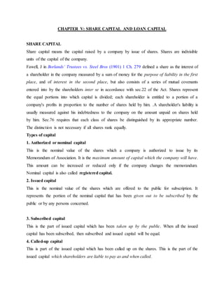 CHAPTER V: SHARE CAPITAL AND LOAN CAPITAL
SHARE CAPITAL
Share capital means the capital raised by a company by issue of shares. Shares are indivisible
units of the capital of the company.
Fawell, J in Borlands’ Trustees vs. Steel Bros (1901) 1 Ch. 279 defined a share as the interest of
a shareholder in the company measured by a sum of money for the purpose of liability in the first
place, and of interest in the second place, but also consists of a series of mutual covenants
entered into by the shareholders inter se in accordance with sec.22 of the Act. Shares represent
the equal portions into which capital is divided; each shareholder is entitled to a portion of a
company's profits in proportion to the number of shares held by him. .A shareholder's liability is
usually measured against his indebtedness to the company on the amount unpaid on shares held
by him. Sec.76 requires that each class of shares be distinguished by its appropriate number.
The distinction is not necessary if all shares rank equally.
Types of capital
1. Authorized or nominal capital
This is the nominal value of the shares which a company is authorized to issue by its
Memorandum of Association. It is the maximum amount of capital which the company will have.
This amount can be increased or reduced only if the company changes the memorandum.
Nominal capital is also called registered capital.
2. Issued capital
This is the nominal value of the shares which are offered to the public for subscription. It
represents the portion of the nominal capital that has been given out to be subscribed by the
public or by any persons concerned.
3. Subscribed capital
This is the part of issued capital which has been taken up by the public. When all the issued
capital has been subscribed, then subscribed and issued capital will be equal.
4. Called-up capital
This is part of the issued capital which has been called up on the shares. This is the part of the
issued capital which shareholders are liable to pay as and when called.
 