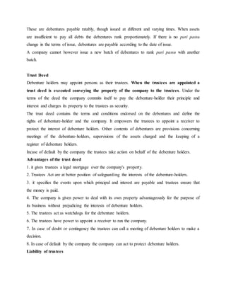 These are debentures payable ratably, though issued at different and varying times. When assets
are insufficient to pay all debts the debentures rank proportionately. If there is no pari passu
change in the terms of issue, debentures are payable according to the date of issue.
A company cannot however issue a new batch of debentures to rank pari passu with another
batch.
Trust Deed
Debenture holders may appoint persons as their trustees. When the trustees are appointed a
trust deed is executed conveying the property of the company to the trustees. Under the
terms of the deed the company commits itself to pay the debenture-holder their principle and
interest and charges its property to the trustees as security.
The trust deed contains the terms and conditions endorsed on the debentures and define the
rights of debenture-holder and the company. It empowers the trustees to appoint a receiver to
protect the interest of debenture holders. Other contents of debentures are provisions concerning
meetings of the debenture-holders, supervisions of the assets charged and the keeping of a
register of debenture holders.
Incase of default by the company the trustees take action on behalf of the debenture holders.
Advantages of the trust deed
1. it gives trustees a legal mortgage over the company's property.
2. Trustees Act are at better position of safeguarding the interests of the debenture-holders.
3. it specifies the events upon which principal and interest are payable and trustees ensure that
the money is paid.
4. The company is given power to deal with its own property advantageously for the purpose of
its business without prejudicing the interests of debenture holders.
5. The trustees act as watchdogs for the debenture holders.
6. The trustees have power to appoint a receiver to run the company.
7. In case of doubt or contingency the trustees can call a meeting of debenture holders to make a
decision.
8. In case of default by the company the company can act to protect debenture holders.
Liability of trustees
 