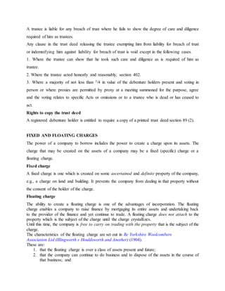 A trustee is liable for any breach of trust where he fails to show the degree of care and diligence
required of him as trustees.
Any clause in the trust deed releasing the trustee exempting him from liability for breach of trust
or indemnifying him against liability for breach of trust is void except in the following cases.
1. Where the trustee can show that he took such care and diligence as is required of him as
trustee.
2. Where the trustee acted honestly and reasonably, section 402.
3. Where a majority of not less than 3/4 in value of the debenture holders present and voting in
person or where proxies are permitted by proxy at a meeting summoned for the purpose, agree
and the voting relates to specific Acts or omissions or to a trustee who is dead or has ceased to
act.
Rights to copy the trust deed
A registered debenture holder is entitled to require a copy of a printed trust deed section 89 (2).
FIXED AND FLOATING CHARGES
The power of a company to borrow includes the power to create a charge upon its assets. The
charge that may be created on the assets of a company may be a fixed (specific) charge or a
floating charge.
Fixed charge
A fixed charge is one which is created on some ascertained and definite property of the company,
e.g., a charge on land and building. It prevents the company from dealing in that property without
the consent of the holder of the charge.
Floating charge
The ability to create a floating charge is one of the advantages of incorporation. The floating
charge enables a company to raise finance by mortgaging its entire assets and undertaking back
to the provider of the finance and yet continue to trade. A floating charge does not attach to the
property which is the subject of the charge until the charge crystallizes.
Until this time, the company is free to carry on trading with the property that is the subject of the
charge.
The characteristics of the floating charge are set out in Re Yorkshire Woolcombers
Association Ltd (Illingworth v Houldsworth and Another) (1904).
These are:
1. that the floating charge is over a class of assets present and future;
2. that the company can continue to do business and to dispose of the assets in the course of
that business; and
 