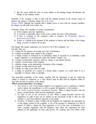 3. that the assets within the class of assets subject to the floating charge will fluctuate and
change as the company trades.
Generally, if the company is able to deal with the charged property in the normal course of
business the charge is a floating charge but, in Re Cimex
Tissues (1994), although the company had a limited power to deal with the charged machines,
the charge was still held to be a fixed one.
A floating charge will crystallize in certain circumstances:
a) if the company goes into liquidation;
b) if a receiver is appointed either by the court or under the terms of the debenture;
c) if there is cessation of the company’s trade or business: Re Woodroffes (Musical
Instruments) Ltd (1986);
d) if there is a default in the payment of the principal or interest and the holder of the charge
brings an action to enforce his security.
The charges that require registration are set out in s 96 of the Companies Act
Cap 486. They are:
a) a charge for the purpose of securing any issue of debentures;
b) a charge on uncalled share capital of the company;
c) a charge created or evidenced by an instrument which, if executed by an individual, would
require registration as an instrument under the Chattels Transfer Act;
d) a charge on immovable property, wherever situate, or any interest therein;
e) a charge on book debts of the company;
f) a floating charge on the undertaking or property of the company;
g) a charge on calls made but not paid;
h) a charge on a ship or any share in a ship;
i) a charge on goodwill, on a patent or a license under a patent, on a trade mark or on a
copyright or a license under a copyright.
The prescribed particulars of the charge, together with the instrument, if any, by which the
charge is created or evidenced, or a copy thereof, must be filed with the Registrar within 42
days after the date of creation of the charge.
Effects of non-registration of a charge
1. The charge is void. If any charge required to be registered is not so registered, it shall be
void as against the encumbrance as well as against the liquidator or the creditors.
2. The money secured becomes immediately payable. When a charge becomes void, the
money secured thereby shall become immediately payable
3. No right of lien on the documents of title. When a charge becomes void for non-
registration, no right of lien can be claimed on the documents of title as they are only
ancillary to, and were delivered pursuant to, the charge
4. Penalties. If default is made in filing with the Registrar for registration the particulars (a)
of any charge created by the company, or (b) of the payment or satisfaction of a debt in
respect of which a charge has been registered, or (c) of the issue of debentures of a
series, requiring registration with the Registrar, then, unless the registration has been
effected on the application of some other person, the company and every officer of the
 
