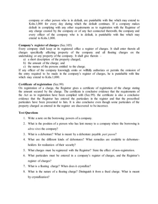 company or other person who is in default, are punishable with fine which may extend to
Kshs.1,000 for every day during which the default continues. If a company makes
default in complying with any other requirements as to registration with the Registrar of
any charge created by the company or of any fact connected therewith, the company and
every officer of the company who is in default, is punishable with fine which may
extend to Kshs.1,000.
Company’s register of charges (Sec.105)
Every company shall keep at its registered office a register of charges. It shall enter therein all
charges specifically affecting property of the company and all floating charges on the
undertaking or any property of the company. It shall give therein –
a) a short description of the property charged;
b) the amount of the charge; and
c) the names of the persons entitled to the charge.
If any officer of the company knowingly omits or willfully authorizes or permits the omission of
the entry required to be made in the company’s register of charges, he is punishable with fine
which may extend to Kshs.1,000.
Certificate of registration (Sec.99)
On registration of a charge, the Registrar gives a certificate of registration of the charge stating
the amount secured by the charge. The certificate is conclusive evidence that the requirements of
the Act as to registration have been complied with (Sec.99). the certificate is also a conclusive
evidence that the Registrar has entered the particulars in the register and that the prescribed
particulars have been presented to him. It is also conclusive even though some particulars of the
property charged as entered in the register are discovered to be incorrect.
Test Questions
1. Write a note on the borrowing powers of a company.
2. What is the position of a person who has lent money to a company where the borrowing is
ultra vires the company?
3. What is a debenture? What is meant by a debenture payable pari passu?
4. What are the different kinds of debentures? What remedies are available to debenture-
holders for realization of their security?
5. What charges must be registered with the Registrar? State the effect of non-registration.
6. What particulars must be entered in a company’s register of charges, and the Registrar’s
register of charges?
7. What is a floating charge? When does it crystallize?
8. What is the nature of a floating charge? Distinguish it from a fixed charge. What is meant
by crystallization?
 