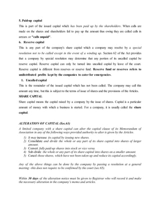 5. Paid-up capital
This is part of the issued capital which has been paid up by the shareholders. When calls are
made on the shares and shareholders fail to pay up the amount thus owing they are called calls in
arrears or "calls unpaid".
6. Reserve capital
This is any part of the company's share capital which a company may resolve by a special
resolution not to be called except in the event of a winding up. Section 62 of the Act provides
that a company by special resolution may determine that any portion of its uncalled capital be
reserve capital. Reserve capital can only be turned into uncalled capital by leave of the court.
Reserve capital is different from reserves or reserve fund. Reserve fund or reserves refers to
undistributed profits kept by the companies to cater for emergencies.
1. Uncalled capital
This is the remainder of the issued capital which has not been called. The company may call this
amount any time, but this is subject to the terms of issue of shares and the provisions of the Articles.
SHARE CAPITAL
Share capital means the capital raised by a company by the issue of shares. Capital is a particular
amount of money with which a business is started. For a company, it is usually called the share
capital.
ALTERATION OF CAPITAL (Sec.63)
A limited company with a share capital can alter the capital clause of its Memorandum of
Association in any of the following ways provided authority to alter is given by the Articles.
1) It may increase its capital by issuing new shares.
2) Consolidate and divide the whole or any part of its share capital into shares of larger
amount.
3) Convert fully paid-up shares into stock or vice versa.
4) Sub-divide the whole or any part of its share capital into shares on a smaller amount.
5) Cancel those shares, which have not been taken up and reduce its capital accordingly.
Any of the above things can be done by the company by passing a resolution at a general
meeting –this does not require to be confirmed by the court (sec.65).
Within 30 days of the alteration notice must be given to Registrar who will record it and make
the necessary alteration in the company’s memo and articles.
 