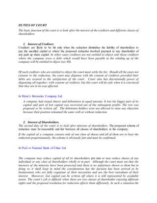 DUTIES OF COURT
The basic function of the court is to look after the interest of the creditors and different classes of
shareholders.
1. Interest of Creditors
Creditors are likely to be hit only when the reduction diminishes the liability of shareholders to
pay the uncalled capital or where the proposed reduction involved payment to any shareholder of
any paid up share capital. In other cases creditors are not entitled to object only those creditors
where the company owes a debt which would have been payable in the winding up of the
company will be entitled to object (sec 69).
Of such creditors who are entitled to object the court must settle the list. Should all the cases not
consent to the reduction, the court may dispense with the consent of creditors provided their
debts are secured to the satisfaction of the court. Court also has discretionally power of
dispensing all together; with consent of creditors, but this court will do only when it is convinced
that they are in no way affected.
In Meux’s Breweries Company Ltd
A company had issued shares and debentures in equal amount. It lost the bigger part of its
capital and part of lost capital was recovered out of the subsequent profits. The rest was
proposed to be written off. The debenture holders were not allowed to raise any objection
because their position remained the same with or without reduction.
2. Interest of Shareholders.
The second duty of the court is to look after interests of shareholders. The proposed scheme of
reduction must be reasonable and fair between all classes of shareholders in the company.
If the capital of a company consists only of one class of shares and all of them are to bear the
reduction proportionately, the scheme is obviously fair and must be confirmed.
In Pool vs National Bank of China Ltd
The company may reduce capital of all its shareholders pro rata or may reduce shares of any
individual or any class of shareholders wholly or in part. Although the court must see that the
interests of the minority have been protected and there is no unfairness shown to them but in
doing so it shall keep in mind the consideration hat the decision has been arrived at by
businessmen who are fully cognizant of their necessities and are the best custodians of their
interest. Moreover, lost capital can be written off where it is still represented by available
assets. The court’s job is difficult when there are two classes of shareholder enjoying different
rights and the proposed resolution for reduction affects them differently. In such a situation the
 