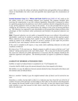 court, has to see that the scheme of reduction should be fair and equitable as between different
classes of shareholders but what is fair and equitable must depend upon the circumstances of
each case.
Scottish Insurance Corp Ltd v. Wilson and Clyde Coal Co Ltd [1949] AC 462, under an Act
the colliery assets of a coal mining company were acquired. The company intended, after
receiving the compensation, to go into voluntary liquidation. Meanwhile, it proposed to reduce
its capital by paying back the preference stock which would have thereby extinguished the power
to pay off the preference stock was there in the articles. It was also provided that in event of
winding up, the Preference stock ranked before the ordinary to the extent of amount paid there
on. The reduction was opposed by some shareholders on the ground that it deprived them of the
advantages of their investment rather prematurely and therefore the proposed reduction was
unfair.
Held: Proposed reduction was not unfair or inequitable because even without it the preference
shareholders would not be entitled to anything more than the return of their paid up capital.
Where reduction involves paying back capital to share holders priority be entitled to prior
refund of capital in the winding up where it involves variation of class rights the procedure
provided by court and company’s articles must be complied with.
If the court is satisfied in all respects, it may make order-confirming reduction on terms and
conditions it thinks fit.
By virtue of sec 72 (3) court may e.g. Require company to add to its name as the last word “and
reduced” during such period as the court thinks proper. The co may also be directed to publish
the reason for reduction for public information it is necessary that the company should get the
reduction registered with registrar. The detailed procedure of register is explained in company
Act.
LIABILITY OF MEMBERS AFTER REDUCTION
Liability in respect of reduced shares is explained in sec 72 of Companies Act
A member shall be liable to pay the amount deemed to have been unpaid on his shares.
His liability is to pay the difference between amount deemed to have been paid on his shares and
the nominal value of reduced shares.
However, members’ liability to pay the original nominal value of shares can be restored in one
case:
Sometimes a creditor, having right to object to a reduction may have been left out of the list of
creditors because of his ignorance of proceeding or their effect on his interest and subsequently
the company has become unable to pay its debts. Court may, to meet the claim of such creditor
order members to pay that amount on their shares which they would have been liable to pay
before the reduction.
 