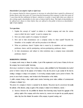 Shareholders’ pre-emptive right or right issue
If a company limited by shares proposes to increase its subscribed share capital by allotment of
further shares after the expiry of 2 years from the formation of the company or after the expiry of
1 year from the first allotment of shares, whichever is earlier, it must offer these new shares to
the existing equity shareholders in the ratio of shares held by them. This right of shareholders to
be offered new shares to them before they are offered to the public is known as shareholders’
right of pre-emption.
Test questions
1. Explain the concept of ‘capital’ in relation to a limited company and state the various
sense in which the term ‘capital’ is used in company law.
2. How can a share capital of a company be reduced?
3. How and in what circumstances can a company reduce its share capital? Describe the
formalities to be complied with and the procedure to be followed.
4. What are preference shares? Explain what is meant by (i) cumulative and non-cumulative
preference shares; and (ii) participating and non-participating preference shares.
5. In what circumstances and subject to what restrictions may a company issues redeemable
preference shares?
BORROWING POWERS
A company needs money to finance its activities. A part of this requirement is met by issue of shares; for the rest
the company has to resort to public borrowing.
Borrowing is incidental to trading. Every trading company, unless prohibited by the Memorandum, has implied
power to borrow money for the purpose of its business. It has also the power to give security for the loan by
creating a mortgage or charge on its property. A non-trading company requires express power to borrow. This
power, in case ofsuch acompany, must betaken in the Memorandum or the Articles.
A public company having a share capital cannot exercise borrowing power unless certificate of commencement
of business is obtained byit.
The power of a company to borrow is exercised by the directors. This power may be unrestricted, but usually
the authority ofthe directors, acting as agents of the company is subject totwo limitations, namely –
a) Statutory limitation the Act prohibits the directors from borrowing money beyond the aggregate of the
paid-up capital of the company and its free reserves (i.e., reserves not set apart for any specific purpose)
unless they have first obtained the sanction ofthe company in general meeting; and
 