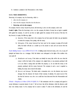 b) Limitation contained in the Memorandum or the Articles.
ULTA VIRES BORROWING
Borrowing of acompany may beaborrowing which is –
1. ultra viresthecompany, or
2. intra viresthecompany but ultravires thedirectors.
1. Borrowing ultrviresthe company
If acompany borrows money beyond its powers, the borrowing is ultra viresthe company and is void.
Lender’s rights. Where the borrowing is ultra vires the company, the lender of money has no legal or equitable
debt against the company. As such he can have no rights against the company for the recovery of the loan. He
has, however, in equity, the following rights:
a) Injunction. If the money lent to the company has not been spent, the lender may get injunction
to restrain the company from parting with the money.
b) Subrogation. If the money borrowed has been used by the company in paying off its lawful
debts, the lender will rank as a creditor up to the amount so used, and can recover from the
company.
Neath Building Society v Luce (1889) 43 Ch. D. 158. A building society borrowed money, ultra vires, to pay off
principal and interest due on a mortgage. Held, the lenders were subrogated to the rights of the creditors who
were paid off.
c) Identification and tracing. If the lender can identify his money (this will be the case when the
money is still in the hands of the company in its original form), or any property purchased with
it, he can obtain a tracing order and follow the property, i.e., he can claim the money or the
property purchased with the money borrowed. The company in such a case is regarded as
holding the money lent ontrust for the lender.
d) Recovery and damages. The lender under a transaction ultra vires the directors may recover
damages from the directors for breach of their warranty of authority. He cannot recover if the
fact that the borrower was ultra vires could have been discovered from the Memorandum and
Articles.
Firbank v Humphreys & Others (1816) 18 Q.B.D. 54. F did construction work for a company and agreed to
accept debentures in payment instead of cash. F did not know that all the debentures which the directors could
issue were already issued. As the company had no assets to satisfy F’s claim on the debentures, he sued the
 