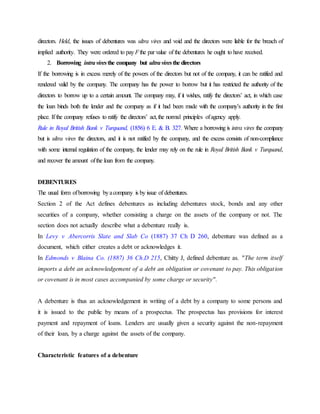 directors. Held, the issues of debentures was ultra vires and void and the directors were liable for the breach of
implied authority. They were ordered to pay Fthe par value of the debentures he ought to have received.
2. Borrowing intraviresthe company but ultraviresthe directors
If the borrowing is in excess merely of the powers of the directors but not of the company, it can be ratified and
rendered valid by the company. The company has the power to borrow but it has restricted the authority of the
directors to borrow up to a certain amount. The company may, if it wishes, ratify the directors’ act, in which case
the loan binds both the lender and the company as if it had been made with the company’s authority in the first
place. If the company refuses to ratify the directors’ act,the normal principles ofagency apply.
Rule in Royal British Bank v Turquand, (1856) 6 E. & B. 327. Where a borrowing is intra vires the company
but is ultra vires the directors, and it is not ratified by the company, and the excess consists of non-compliance
with some internal regulation of the company, the lender may rely on the rule in Royal British Bank v Turquand,
and recover the amount ofthe loan from the company.
DEBENTURES
The usual form ofborrowing byacompany is by issue of debentures.
Section 2 of the Act defines debentures as including debentures stock, bonds and any other
securities of a company, whether consisting a charge on the assets of the company or not. The
section does not actually describe what a debenture really is.
In Levy v Abercorris Slate and Slab Co (1887) 37 Ch D 260, debenture was defined as a
document, which either creates a debt or acknowledges it.
In Edmonds v Blaina Co. (1887) 36 Ch.D 215, Chitty J, defined debenture as. "The term itself
imports a debt an acknowledgement of a debt an obligation or covenant to pay. This obligation
or covenant is in most cases accompanied by some charge or security".
A debenture is thus an acknowledgement in writing of a debt by a company to some persons and
it is issued to the public by means of a prospectus. The prospectus has provisions for interest
payment and repayment of loans. Lenders are usually given a security against the non-repayment
of their loan, by a charge against the assets of the company.
Characteristic features of a debenture
 