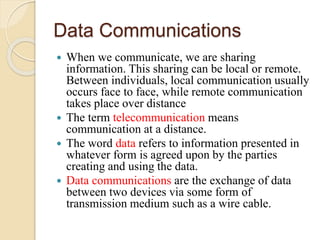 Data Communications
 When we communicate, we are sharing
information. This sharing can be local or remote.
Between individuals, local communication usually
occurs face to face, while remote communication
takes place over distance
 The term telecommunication means
communication at a distance.
 The word data refers to information presented in
whatever form is agreed upon by the parties
creating and using the data.
 Data communications are the exchange of data
between two devices via some form of
transmission medium such as a wire cable.
 