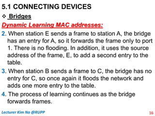 5.1 CONNECTING DEVICES
 Bridges
Dynamic Learning MAC addresses:
2. When station E sends a frame to station A, the bridge
has an entry for A, so it forwards the frame only to port
1. There is no flooding. In addition, it uses the source
address of the frame, E, to add a second entry to the
table.
3. When station B sends a frame to C, the bridge has no
entry for C, so once again it floods the network and
adds one more entry to the table.
4. The process of learning continues as the bridge
forwards frames.
16
Lecturer Kim No @RUPP
 