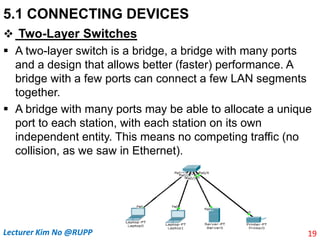 5.1 CONNECTING DEVICES
 Two-Layer Switches
 A two-layer switch is a bridge, a bridge with many ports
and a design that allows better (faster) performance. A
bridge with a few ports can connect a few LAN segments
together.
 A bridge with many ports may be able to allocate a unique
port to each station, with each station on its own
independent entity. This means no competing traffic (no
collision, as we saw in Ethernet).
19
Lecturer Kim No @RUPP
 