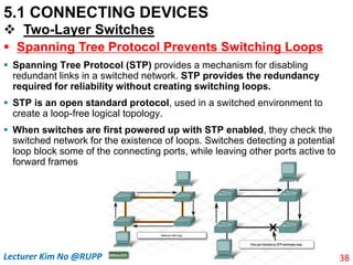 5.1 CONNECTING DEVICES
 Two-Layer Switches
 Spanning Tree Protocol Prevents Switching Loops
 Spanning Tree Protocol (STP) provides a mechanism for disabling
redundant links in a switched network. STP provides the redundancy
required for reliability without creating switching loops.
 STP is an open standard protocol, used in a switched environment to
create a loop-free logical topology.
 When switches are first powered up with STP enabled, they check the
switched network for the existence of loops. Switches detecting a potential
loop block some of the connecting ports, while leaving other ports active to
forward frames
38
Lecturer Kim No @RUPP
 