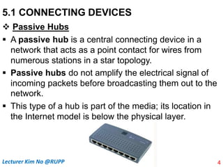 5.1 CONNECTING DEVICES
 Passive Hubs
 A passive hub is a central connecting device in a
network that acts as a point contact for wires from
numerous stations in a star topology.
 Passive hubs do not amplify the electrical signal of
incoming packets before broadcasting them out to the
network.
 This type of a hub is part of the media; its location in
the Internet model is below the physical layer.
4
Lecturer Kim No @RUPP
 