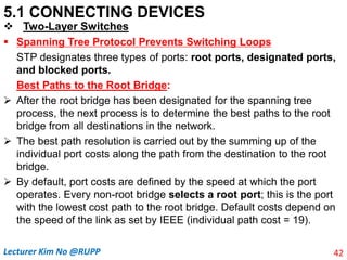5.1 CONNECTING DEVICES
 Two-Layer Switches
 Spanning Tree Protocol Prevents Switching Loops
STP designates three types of ports: root ports, designated ports,
and blocked ports.
Best Paths to the Root Bridge:
 After the root bridge has been designated for the spanning tree
process, the next process is to determine the best paths to the root
bridge from all destinations in the network.
 The best path resolution is carried out by the summing up of the
individual port costs along the path from the destination to the root
bridge.
 By default, port costs are defined by the speed at which the port
operates. Every non-root bridge selects a root port; this is the port
with the lowest cost path to the root bridge. Default costs depend on
the speed of the link as set by IEEE (individual path cost = 19).
42
Lecturer Kim No @RUPP
 