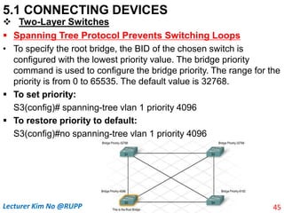 5.1 CONNECTING DEVICES
 Two-Layer Switches
 Spanning Tree Protocol Prevents Switching Loops
• To specify the root bridge, the BID of the chosen switch is
configured with the lowest priority value. The bridge priority
command is used to configure the bridge priority. The range for the
priority is from 0 to 65535. The default value is 32768.
 To set priority:
S3(config)# spanning-tree vlan 1 priority 4096
 To restore priority to default:
S3(config)#no spanning-tree vlan 1 priority 4096
45
Lecturer Kim No @RUPP
 