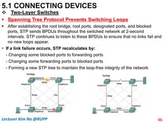 5.1 CONNECTING DEVICES
 Two-Layer Switches
 Spanning Tree Protocol Prevents Switching Loops
 After establishing the root bridge, root ports, designated ports, and blocked
ports, STP sends BPDUs throughout the switched network at 2-second
intervals. STP continues to listen to these BPDUs to ensure that no links fail and
no new loops appear.
 If a link failure occurs, STP recalculates by:
- Changing some blocked ports to forwarding ports
- Changing some forwarding ports to blocked ports
- Forming a new STP tree to maintain the loop-free integrity of the network
46
Lecturer Kim No @RUPP
 