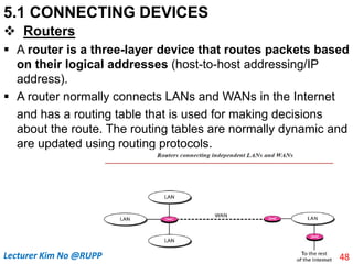 5.1 CONNECTING DEVICES
 Routers
 A router is a three-layer device that routes packets based
on their logical addresses (host-to-host addressing/IP
address).
 A router normally connects LANs and WANs in the Internet
and has a routing table that is used for making decisions
about the route. The routing tables are normally dynamic and
are updated using routing protocols.
48
Lecturer Kim No @RUPP
 