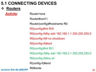 5.1 CONNECTING DEVICES
 Routers
Activity: Router>ena
Router#conf t
Router(config)#hostname R0
R0(config)#int f0/0
R0(config-if)#ip add 192.168.1.1 255.255.255.0
R0(config-if)# no shutdown
R0(config-if)#exit
R0(config)#int f0/1
R0(config-if)#ip add 192.168.2.1 255.255.255.0
R0(config-if)#no sh
R(config-if)#end
R0#write
50
Lecturer Kim No @RUPP
 