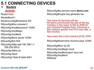 5.1 CONNECTING DEVICES
 Routers
Activity:
Router>ena
Router#conf t
Router(config)#hostname R0
R0(config)#line console 0
R0(config-line)#password 12345
R0(config-line)#login
R0(config-line)#exit
R0(config)#ena secret 12345
R0(config)#int f0/0
R0(config-if)#ip add 192.168.1.1
255.255.255.0
R0(config-if)#no sh
R0(config-if)exit
R0(config)! Note Enable SSH
R0(config)#ip domain-name demo.com
R0(config)#crypto key generate rsa
The name for the keys will be:
R0.demo.comChoose the size of the key
modulus in the range of 360 to 2048 for
your General Purpose Keys. Choosing a
key modulus greater than 512 may take a
few minutes.
How many bits in the modulus [512]: 2048
R0(config)#username chumno pass 12345
R0(config)#line vty 04
R0(config-line)#login local
R0(config-line)#transport input ssh
R0(config-line)#end
R0#write
52
Lecturer Kim No @RUPP
 
