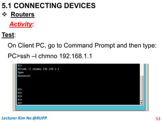 5.1 CONNECTING DEVICES
 Routers
Activity:
Test:
On Client PC, go to Command Prompt and then type:
PC>ssh –l chmno 192.168.1.1
53
Lecturer Kim No @RUPP
 