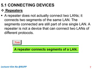 5.1 CONNECTING DEVICES
 Repeaters
 A repeater does not actually connect two LANs; it
connects two segments of the same LAN. The
segments connected are still part of one single LAN. A
repeater is not a device that can connect two LANs of
different protocols.
7
Lecturer Kim No @RUPP
 