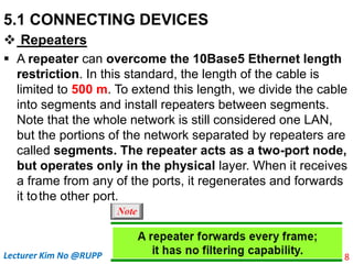 5.1 CONNECTING DEVICES
 Repeaters
 A repeater can overcome the 10Base5 Ethernet length
restriction. In this standard, the length of the cable is
limited to 500 m. To extend this length, we divide the cable
into segments and install repeaters between segments.
Note that the whole network is still considered one LAN,
but the portions of the network separated by repeaters are
called segments. The repeater acts as a two-port node,
but operates only in the physical layer. When it receives
a frame from any of the ports, it regenerates and forwards
it tothe other port.
8
Lecturer Kim No @RUPP
 