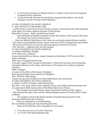 •   It was the first great poem in Spanish written by a Filipino whose merit was recognized
       by Spanish literary authorities
   •   It expressed for the first time the nationalistic concept that the Filipinos, and not the
       foreigners were the “fair hope of the Fatherland.”

AT THE UNIVERSITY OF SANTO TOMAS 07
A THE COUNCIL OF THE GODS (1880)
  Another literary contest by the Artistic-Literary Lyceum to commemorate the fourth centennial
of the death of Cervantes, Spanish and author of Don Quixote.
Manuel De Cervantes – Spain’s glorified man of letter
-       Rizal submitted an allegorical drama,El Consejo de los Dioses (The Council of the Gods)
-       The allegory was based on Greek classics
-    Rizal was aided by Father Rector of the Ateneo in securing the needed reference materials
- The contest was participated by priest, laymen, professors of UST, newspapermen and scholars.
- Rizal won the first price; he received a gold ring engraved with bust of Cervantes.
- D.N. Del Puzo – a Spanish writer won the 2nd price
AT THE UNIVERSITY OF SANTO TOMAS 08
A OTHER LITERARY WORKS
1879: Abd-el-Azis y Mahoma
A poem, declaimed by an Atenean, manuel Fernandez on December 8, 1879 in honor of the
Ateneo’sPatroness
1880: Junto al Pasig(Beside the Pasig)
A zarzuela, staged by the Ateneans on December 8, 1880 on the Feast Day of the Immaculate
Conception, Patroness of the Ateneo. Rizal wrote it as President of the Academy of Spanish
Literature
1880: A Filipinas
A sonnet, for the album of the Society of Sculptors
Rizal urged all Filipino artist to glorify the Philippines
1881: Al M.R.P. Pablo Ramon
A poem, an expression of affection to Father Pablo Ramon, the Ateneorector
AT THE UNIVERSITY OF SANTO TOMAS 09
A RIZAL’S VISIT TO PAKIL AND PAGSANJAN
May 1881 - Jose, along with his sisters Saturnina, Maria, and Trinidad and female friends went
on a pilgrimate to Pakil, famous shrine of the Birhen Maria de los Dolores.
-     They boarded a casco(a flat-bottom sailing vessel) from Calamba to Pakil, Laguna
- They stayed at the home of Mr. and Mrs. Manuel Regalado, parents of Nicolas, Rizal’s friend
in Manila
-       The company witnessed the famous turumba, the people dancing in honor of the
miraculous Birhen Maria de los Dolores
-      Rizal was infatuated by VicentaYbardolaza
She was skillful in playing the harp at the Regalado home
-       Rizal and his party then went to Pagsanjan for two reasons

   •   It was the native town of Leonor Valenzuela
   •   To see the world famed Pagsanjan Falls
 