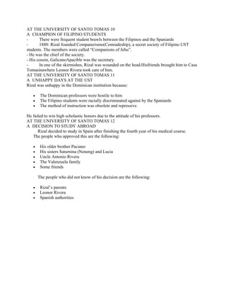 AT THE UNIVERSITY OF SANTO TOMAS 10
A CHAMPION OF FILIPINO STUDENTS
-      There were frequent student brawls between the Filipinos and the Spaniards
-      1880: Rizal founded Companerismo(Comradeship), a secret society of Filipino UST
students. The members were called “Companions of Jehu”.
- He was the chief of the society.
- His cousin, GalicanoApacible was the secretary.
-      In one of the skirmishes, Rizal was wounded on the head.Hisfriends brought him to Casa
Tomasinawhere Leonor Rivera took care of him.
AT THE UNIVERSITY OF SANTO TOMAS 11
A UNHAPPY DAYS AT THE UST
Rizal was unhappy in the Dominican institution because:

   •    The Dominican professors were hostile to him
   •    The Filipino students were racially discriminated against by the Spaniards
   •    The method of instruction was obsolete and repressive.

He failed to win high scholastic honors due to the attitude of his professors.
AT THE UNIVERSITY OF SANTO TOMAS 12
A DECISION TO STUDY ABROAD
      Rizal decided to study in Spain after finishing the fourth year of his medical course.
   The people who approved this are the following:

   •    His older brother Paciano
   •    His sisters Saturnina (Neneng) and Lucia
   •    Uncle Antonio Rivera
   •    The Valenzuela family
   •    Some friends

       The people who did not know of his decision are the following:

   •    Rizal’s parents
   •    Leonor Rivera
   •    Spanish authorities
 