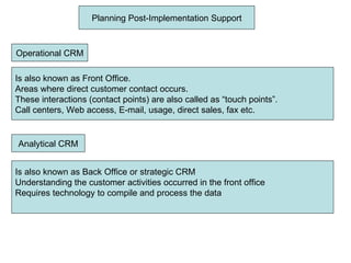 Planning Post-Implementation Support Operational CRM Is also known as Front Office. Areas where direct customer contact occurs. These interactions (contact points) are also called as “touch points”. Call centers, Web access, E-mail, usage, direct sales, fax etc. Analytical CRM Is also known as Back Office or strategic CRM Understanding the customer activities occurred in the front office Requires technology to compile and process the data 