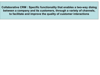 Collaborative CRM : Specific functionality that enables a two-way dialog between a company and its customers, through a variety of channels,  to facilitate and improve the quality of customer interactions 
