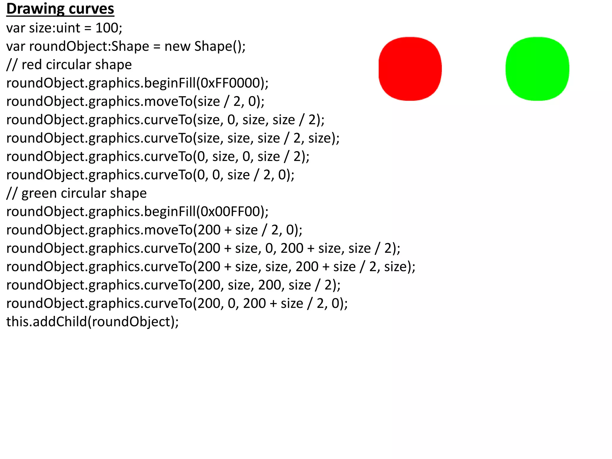 Drawing curves
var size:uint = 100;
var roundObject:Shape = new Shape();
// red circular shape
roundObject.graphics.beginFill(0xFF0000);
roundObject.graphics.moveTo(size / 2, 0);
roundObject.graphics.curveTo(size, 0, size, size / 2);
roundObject.graphics.curveTo(size, size, size / 2, size);
roundObject.graphics.curveTo(0, size, 0, size / 2);
roundObject.graphics.curveTo(0, 0, size / 2, 0);
// green circular shape
roundObject.graphics.beginFill(0x00FF00);
roundObject.graphics.moveTo(200 + size / 2, 0);
roundObject.graphics.curveTo(200 + size, 0, 200 + size, size / 2);
roundObject.graphics.curveTo(200 + size, size, 200 + size / 2, size);
roundObject.graphics.curveTo(200, size, 200, size / 2);
roundObject.graphics.curveTo(200, 0, 200 + size / 2, 0);
this.addChild(roundObject);
 