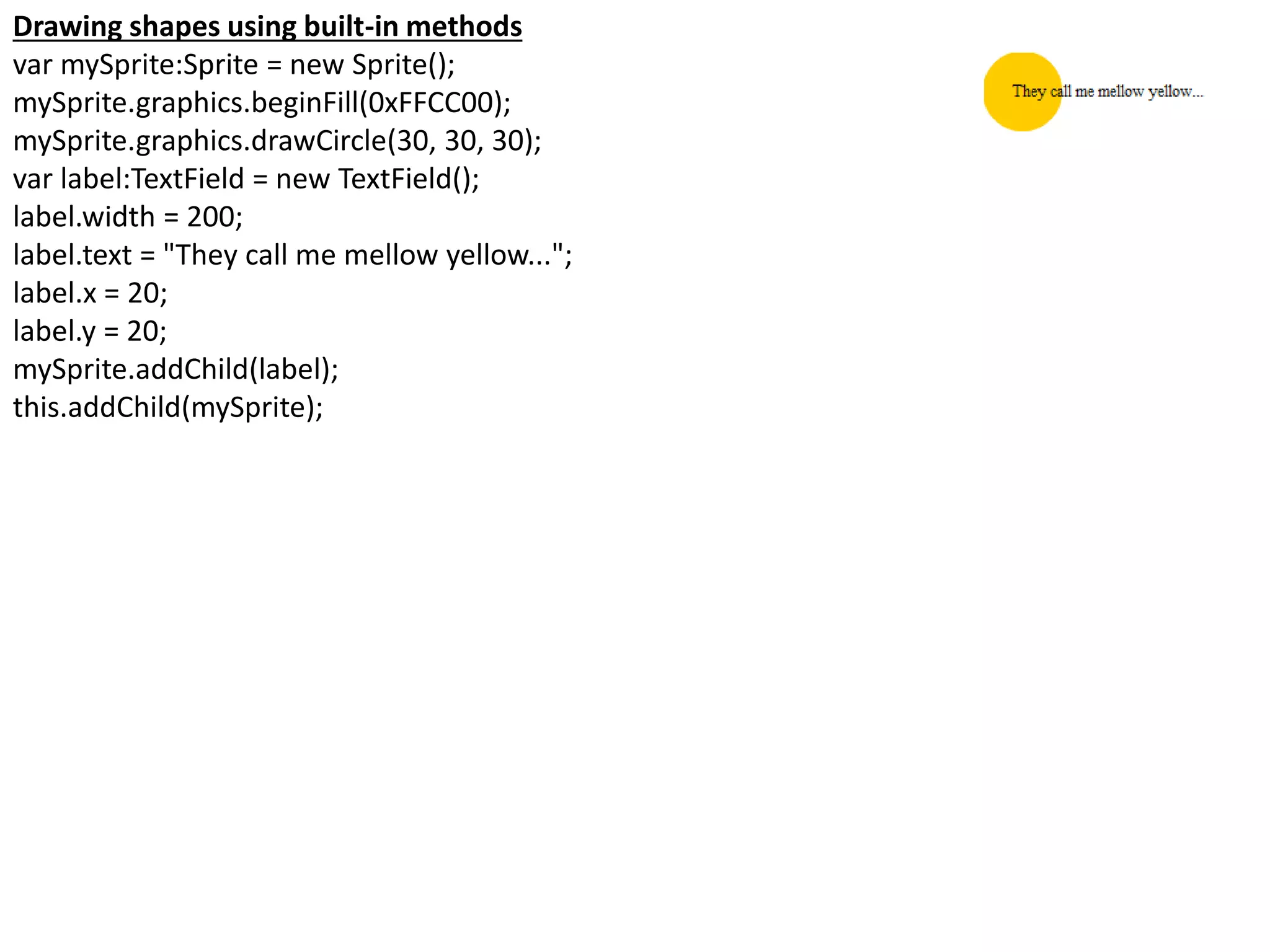 Drawing shapes using built-in methods
var mySprite:Sprite = new Sprite();
mySprite.graphics.beginFill(0xFFCC00);
mySprite.graphics.drawCircle(30, 30, 30);
var label:TextField = new TextField();
label.width = 200;
label.text = "They call me mellow yellow...";
label.x = 20;
label.y = 20;
mySprite.addChild(label);
this.addChild(mySprite);
 