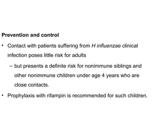 Prevention and control
• Contact with patients suffering from H influenzae clinical
infection poses little risk for adults
– but presents a definite risk for nonimmune siblings and
other nonimmune children under age 4 years who are
close contacts.
• Prophylaxis with rifampin is recommended for such children.
 
