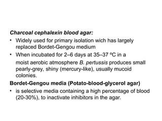 Charcoal cephalexin blood agar:
• Widely used for primary isolation wich has largely
replaced Bordet-Gengou medium
• When incubated for 2–6 days at 35–37 ºC in a
moist aerobic atmosphere B. pertussis produces small
pearly-grey, shiny (mercury-like), usually mucoid
colonies.
Bordet-Gengou media (Potato-blood-glycerol agar)
• is selective media containing a high percentage of blood
(20-30%), to inactivate inhibitors in the agar.
 