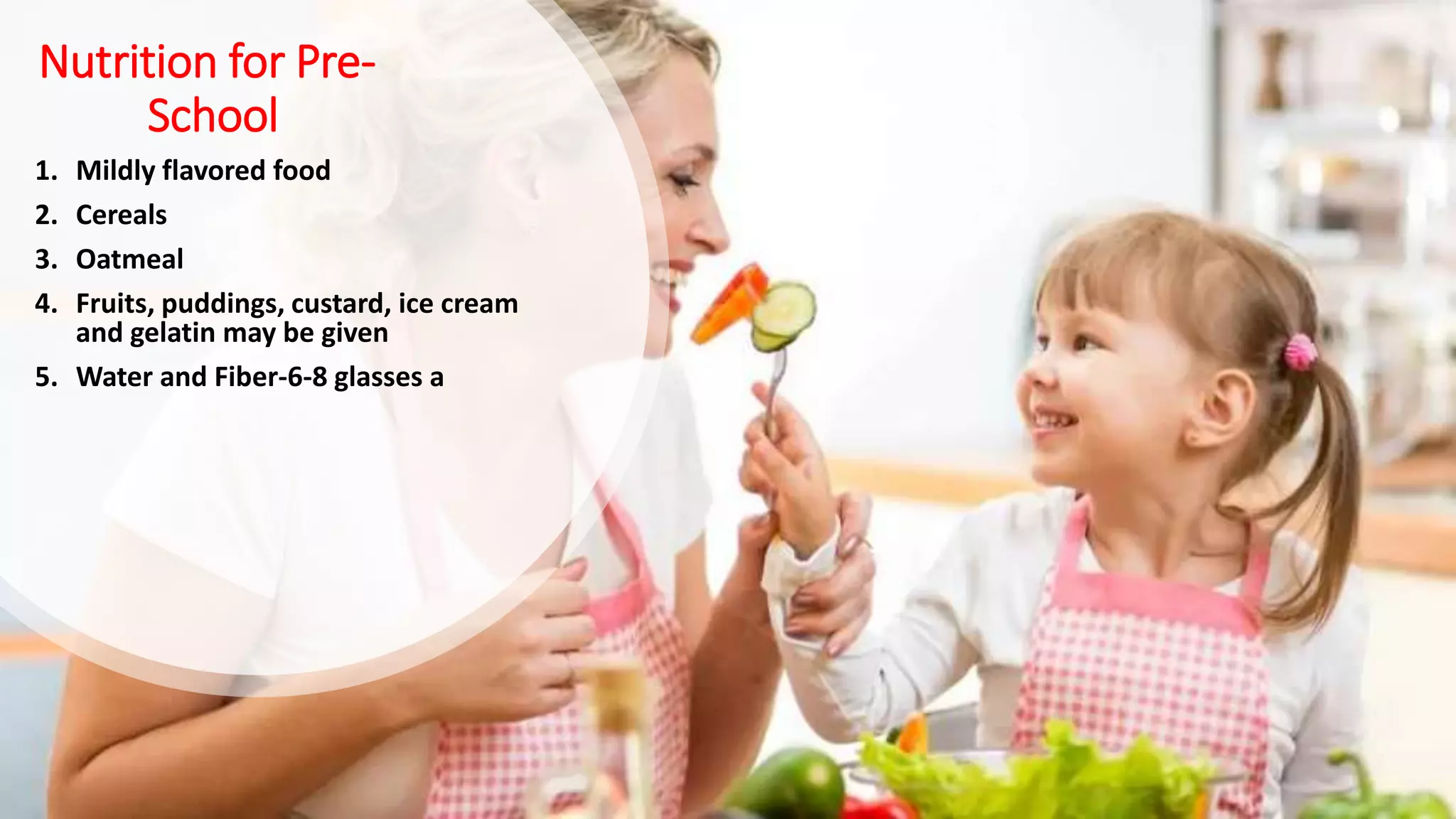 Nutrition for Pre-
School
1. Mildly flavored food
2. Cereals
3. Oatmeal
4. Fruits, puddings, custard, ice cream
and gelatin may be given
5. Water and Fiber-6-8 glasses a
 