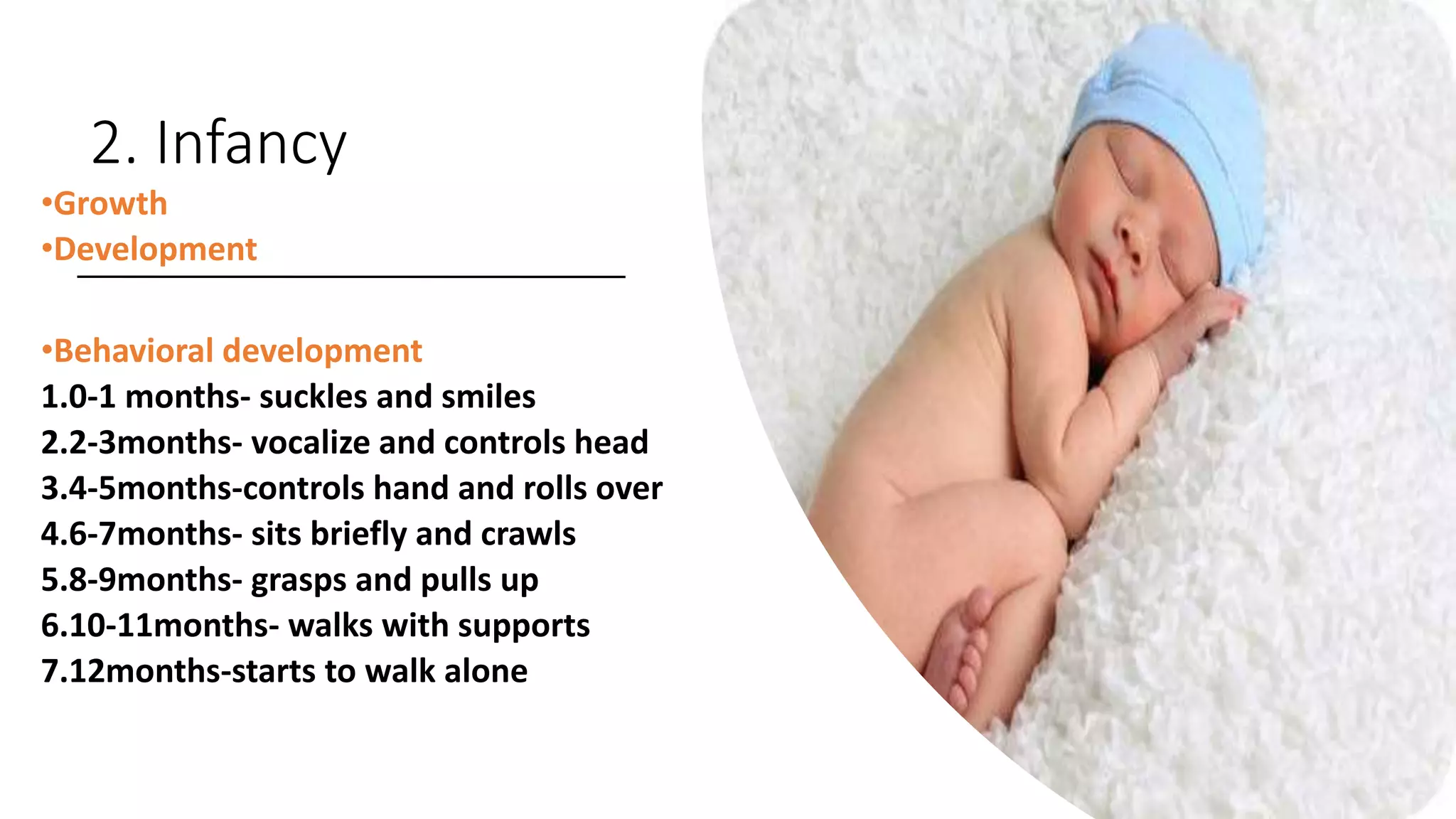 2. Infancy
•Growth
•Development
•Behavioral development
1.0-1 months- suckles and smiles
2.2-3months- vocalize and controls head
3.4-5months-controls hand and rolls over
4.6-7months- sits briefly and crawls
5.8-9months- grasps and pulls up
6.10-11months- walks with supports
7.12months-starts to walk alone
 