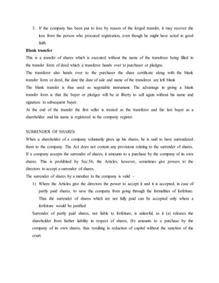 3. If the company has been put to loss by reason of the forged transfer, it may recover the
loss from the person who procured registration, even though he might have acted in good
faith.
Blank transfer
This is a transfer of shares which is executed without the name of the transferee being filled in
the transfer form of deed which a transferor hands over to purchaser or pledgee.
The transferor also hands over to the purchaser the share certificate along with the blank
transfer form or deed, the date the date of sale and name of the transferor are left blank
The blank transfer is thus used as negotiable instrument. The advantage in giving a blank
transfer form is that the buyer or pledgee will be at liberty to sell again without his name and
signature to subsequent buyer.
At the end of the transfer the first seller is treated as the transferor and the last buyer as a
shareholder and his name is registered in the company register.
SURRENDER OF SHARES
When a shareholder of a company voluntarily gives up his shares, he is said to have surrendered
them to the company. The Act does not contain any provisions relating to the surrender of shares.
If a company accepts the surrender of shares, it amounts to a purchase by the company of its own
shares. This is prohibited by Sec.56, the Articles, however, sometimes give powers to the
directors to accept a surrender of shares.
The surrender of shares by a member to the company is valid –
1) Where the Articles give the directors the power to accept it and it is accepted, in case of
partly paid shares, to save the company from going through the formalities of forfeiture.
Thus the surrender of shares which are not fully paid can be accepted only where a
forfeiture would be justified.
Surrender of partly paid shares, not liable to forfeiture, is unlawful, as it (a) releases the
shareholder from further liability in respect of shares, (b) amounts to a purchase by the
company of its own shares, thus resulting in reduction of capital without the sanction of the
court.
 