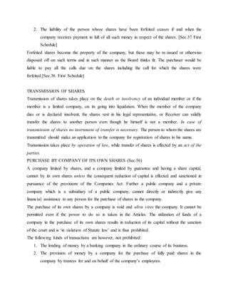 2. The liability of the person whose shares have been forfeited ceases if and when the
company receives payment in full of all such money in respect of the shares. [Sec.37 First
Schedule]
Forfeited shares become the property of the company, but these may be re-issued or otherwise
disposed off on such terms and in such manner as the Board thinks fit. The purchaser would be
liable to pay all the calls due on the shares including the call for which the shares were
forfeited.[Sec.36 First Schedule]
TRANSMISSION OF SHARES
Transmission of shares takes place on the death or insolvency of an individual member or if the
member is a limited company, on its going into liquidation. When the member of the company
dies or is declared insolvent, the shares vest in his legal representative, or Receiver can validly
transfer the shares to another person even though he himself is not a member. In case of
transmission of shares no instrument of transfer is necessary. The person to whom the shares are
transmitted should make an application to the company for registration of shares in his name.
Transmission takes place by operation of law, while transfer of shares is effected by an act of the
parties.
PURCHASE BY COMPANY OF ITS OWN SHARES (Sec.56)
A company limited by shares, and a company limited by guarantee and having a share capital,
cannot by its own shares unless the consequent reduction of capital is effected and sanctioned in
pursuance of the provisions of the Companies Act. Further a public company and a private
company which is a subsidiary of a public company, cannot directly or indirectly give any
financial assistance to any person for the purchase of shares in the company.
The purchase of its own shares by a company is void and ultra vires the company. It cannot be
permitted even if the power to do so is taken in the Articles. The utilization of funds of a
company in the purchase of its own shares results in reduction of its capital without the sanction
of the court and is ‘in violation of Statute law’ and is thus prohibited.
The following kinds of transactions are however, not prohibited:
1. The lending of money by a banking company in the ordinary course of its business.
2. The provision of money by a company for the purchase of fully paid shares in the
company by trustees for and on behalf of the company’s employees.
 