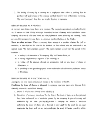 3. The lending of money by a company to its employees with a view to enabling them to
purchase fully paid shares in the company and hold them by way of beneficial ownership.
The word ‘employee’ here does not include directors or managers.
ISSUE OF SHARES AT A PREMIUM
A company can always issue shares at a premium. The expression premium is not defined in the
Act. It means the value of any advantage measurable in terms of money which is conferred on the
company and which is over and above the cash payment on shares issued by the company. These
powers of the company to issue shares at a premium need not be taken in the Articles.
Share premium account. Where a company issues shares at a premium, whether for cash or
otherwise, a sum equal to the value of the premium on these shares must be transferred to an
account called ‘the share premium account’. The share premium account may be applied by the
company –
a) In issuing to the members of the company fully paid bonus shares; or
b) In writing off preliminary expenses of the company; or
c) In writing off the discount allowed or commission paid on any issue of shares or
debentures; or
d) In providing for the premium payable on the redemption of redeemable preference shares
or debentures.
ISSUE OF SHARES AT A DISCOUNT (Sec.59)
A company can issue shares at a discount subject to the provisions of Sec.59.
Conditions for issue of shares at discount. A company may issue shares at a discount if the
following conditions are fulfilled, namely;
1. Shares to be of a class already issues (sec.59(1)).
2. Resolution of company sanctioned by the Court. The issue of shares at a discount must
have been authorized by a resolution passed by the company in general meeting and
sanctioned by the court [sec.59(1)(i)].Where a company has passed a resolution
authorizing the issue of shares at a discount, it may apply to the court for an order
sanctioning the issue, and on any such application the court, if, having regard to all the
 
