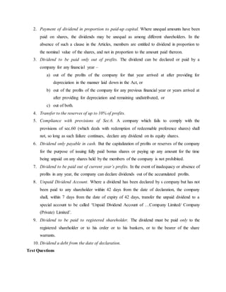 2. Payment of dividend in proportion to paid-up capital. Where unequal amounts have been
paid on shares, the dividends may be unequal as among different shareholders. In the
absence of such a clause in the Articles, members are entitled to dividend in proportion to
the nominal value of the shares, and not in proportion to the amount paid thereon.
3. Dividend to be paid only out of profits. The dividend can be declared or paid by a
company for any financial year –
a) out of the profits of the company for that year arrived at after providing for
depreciation in the manner laid down in the Act, or
b) out of the profits of the company for any previous financial year or years arrived at
after providing for depreciation and remaining undistributed, or
c) out of both.
4. Transfer to the reserves of up to 10% of profits.
5. Compliance with provisions of Sec.6. A company which fails to comply with the
provisions of sec.60 (which deals with redemption of redeemable preference shares) shall
not, so long as such failure continues, declare any dividend on its equity shares.
6. Dividend only payable in cash. But the capitalization of profits or reserves of the company
for the purpose of issuing fully paid bonus shares or paying up any amount for the time
being unpaid on any shares held by the members of the company is not prohibited.
7. Dividend to be paid out of current year’s profits. In the event of inadequacy or absence of
profits in any year, the company can declare dividends out of the accumulated profits.
8. Unpaid Dividend Account. Where a dividend has been declared by s company but has not
been paid to any shareholder within 42 days from the date of declaration, the company
shall, within 7 days from the date of expiry of 42 days, transfer the unpaid dividend to a
special account to be called ‘Unpaid Dividend Account of …Company Limited/ Company
(Private) Limited’.
9. Dividend to be paid to registered shareholder. The dividend must be paid only to the
registered shareholder or to his order or to his bankers, or to the bearer of the share
warrants.
10. Dividend a debt from the date of declaration.
Test Questions
 